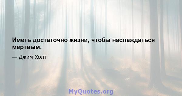 Иметь достаточно жизни, чтобы наслаждаться мертвым.