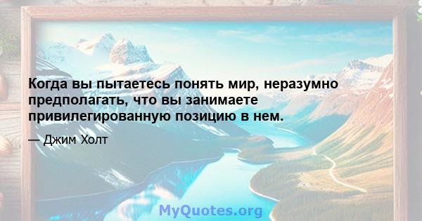 Когда вы пытаетесь понять мир, неразумно предполагать, что вы занимаете привилегированную позицию в нем.