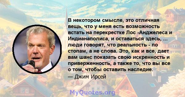 В некотором смысле, это отличная вещь, что у меня есть возможность встать на перекрестке Лос -Анджелеса и Индианаполиса, и оставаться здесь, ... люди говорят, что реальность - по стопам, а не слова. Это, как и все, дает 