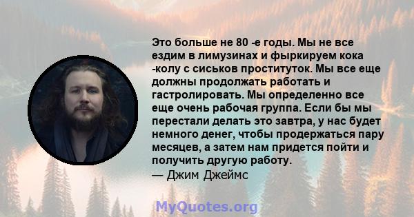 Это больше не 80 -е годы. Мы не все ездим в лимузинах и фыркируем кока -колу с сиськов проституток. Мы все еще должны продолжать работать и гастролировать. Мы определенно все еще очень рабочая группа. Если бы мы