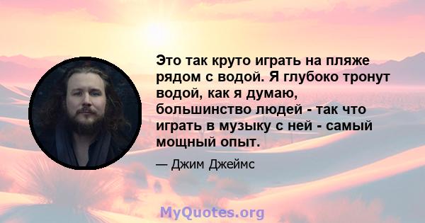 Это так круто играть на пляже рядом с водой. Я глубоко тронут водой, как я думаю, большинство людей - так что играть в музыку с ней - самый мощный опыт.