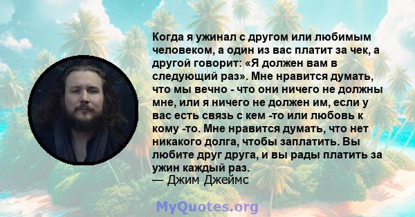 Когда я ужинал с другом или любимым человеком, а один из вас платит за чек, а другой говорит: «Я должен вам в следующий раз». Мне нравится думать, что мы вечно - что они ничего не должны мне, или я ничего не должен им,