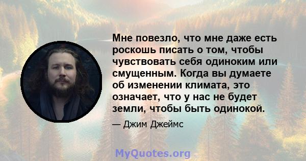 Мне повезло, что мне даже есть роскошь писать о том, чтобы чувствовать себя одиноким или смущенным. Когда вы думаете об изменении климата, это означает, что у нас не будет земли, чтобы быть одинокой.