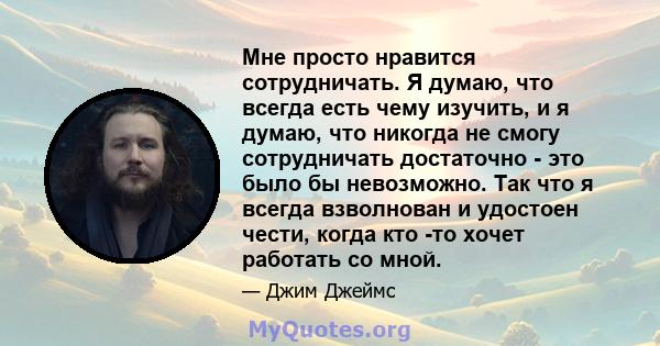 Мне просто нравится сотрудничать. Я думаю, что всегда есть чему изучить, и я думаю, что никогда не смогу сотрудничать достаточно - это было бы невозможно. Так что я всегда взволнован и удостоен чести, когда кто -то