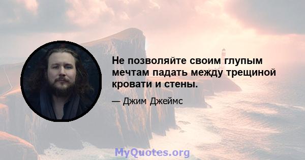 Не позволяйте своим глупым мечтам падать между трещиной кровати и стены.