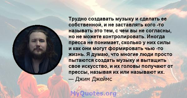 Трудно создавать музыку и сделать ее собственной, и не заставлять кого -то называть это тем, с чем вы не согласны, но не можете контролировать. Иногда пресса не понимает, сколько у них силы и как они могут формировать