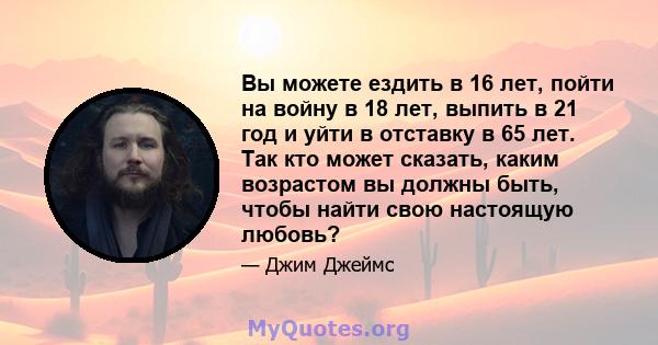 Вы можете ездить в 16 лет, пойти на войну в 18 лет, выпить в 21 год и уйти в отставку в 65 лет. Так кто может сказать, каким возрастом вы должны быть, чтобы найти свою настоящую любовь?