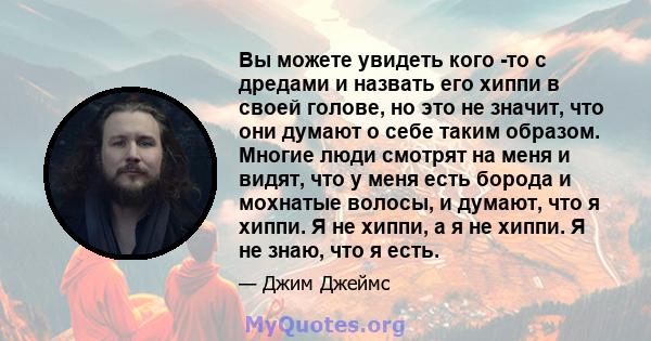 Вы можете увидеть кого -то с дредами и назвать его хиппи в своей голове, но это не значит, что они думают о себе таким образом. Многие люди смотрят на меня и видят, что у меня есть борода и мохнатые волосы, и думают,