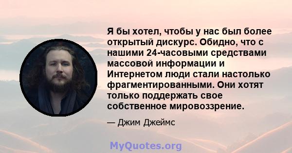 Я бы хотел, чтобы у нас был более открытый дискурс. Обидно, что с нашими 24-часовыми средствами массовой информации и Интернетом люди стали настолько фрагментированными. Они хотят только поддержать свое собственное