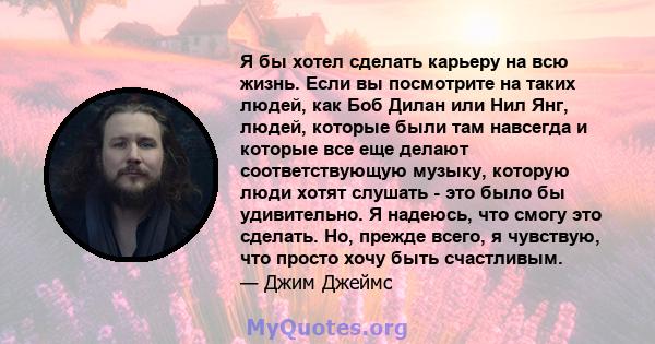 Я бы хотел сделать карьеру на всю жизнь. Если вы посмотрите на таких людей, как Боб Дилан или Нил Янг, людей, которые были там навсегда и которые все еще делают соответствующую музыку, которую люди хотят слушать - это