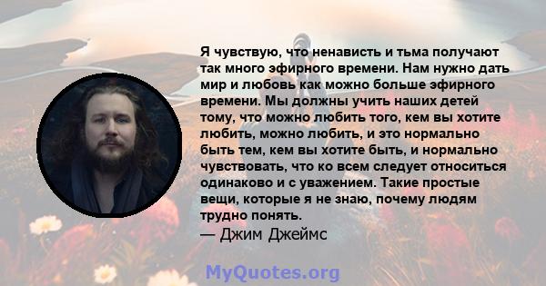 Я чувствую, что ненависть и тьма получают так много эфирного времени. Нам нужно дать мир и любовь как можно больше эфирного времени. Мы должны учить наших детей тому, что можно любить того, кем вы хотите любить, можно