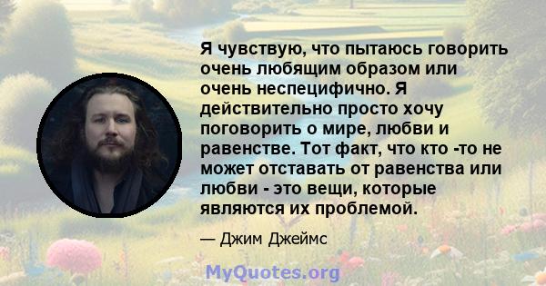 Я чувствую, что пытаюсь говорить очень любящим образом или очень неспецифично. Я действительно просто хочу поговорить о мире, любви и равенстве. Тот факт, что кто -то не может отставать от равенства или любви - это