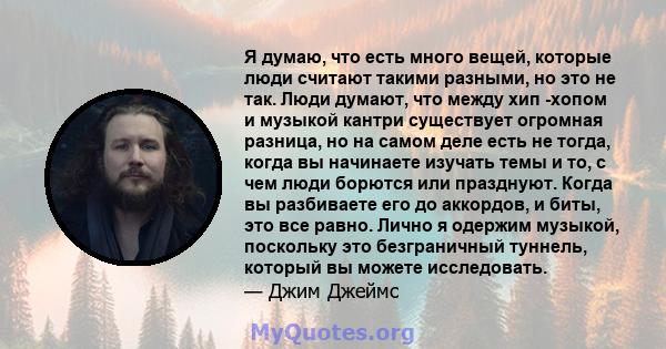 Я думаю, что есть много вещей, которые люди считают такими разными, но это не так. Люди думают, что между хип -хопом и музыкой кантри существует огромная разница, но на самом деле есть не тогда, когда вы начинаете