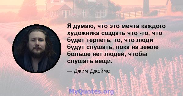 Я думаю, что это мечта каждого художника создать что -то, что будет терпеть, то, что люди будут слушать, пока на земле больше нет людей, чтобы слушать вещи.