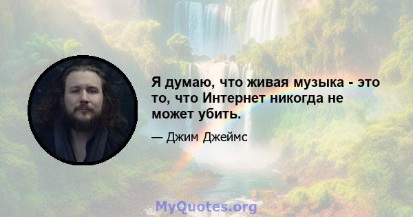 Я думаю, что живая музыка - это то, что Интернет никогда не может убить.