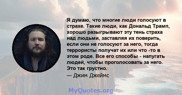 Я думаю, что многие люди голосуют в страхе. Такие люди, как Дональд Трамп, хорошо разыгрывают эту тень страха над людьми, заставляя их поверить, если они не голосуют за него, тогда террористы получат их или что -то в