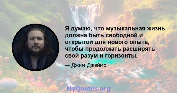 Я думаю, что музыкальная жизнь должна быть свободной и открытой для нового опыта, чтобы продолжать расширять свой разум и горизонты.