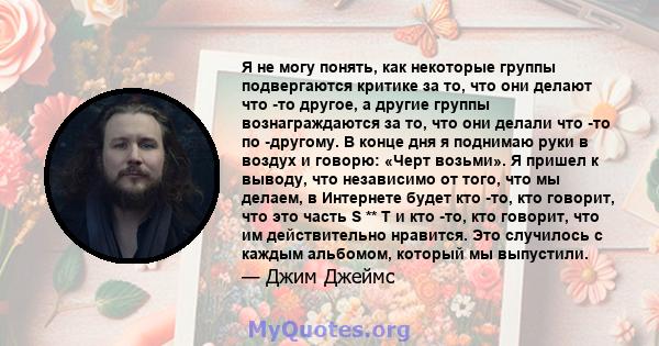 Я не могу понять, как некоторые группы подвергаются критике за то, что они делают что -то другое, а другие группы вознаграждаются за то, что они делали что -то по -другому. В конце дня я поднимаю руки в воздух и говорю: 