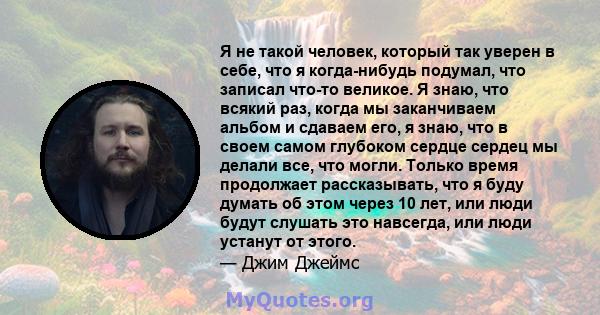 Я не такой человек, который так уверен в себе, что я когда-нибудь подумал, что записал что-то великое. Я знаю, что всякий раз, когда мы заканчиваем альбом и сдаваем его, я знаю, что в своем самом глубоком сердце сердец