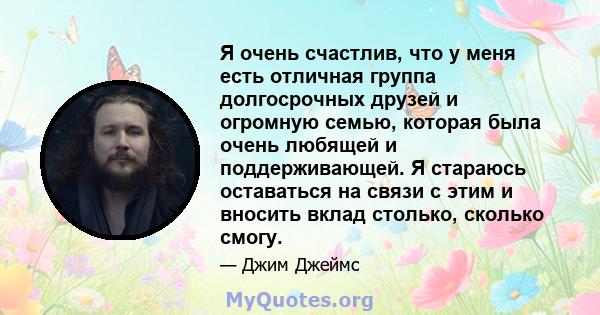 Я очень счастлив, что у меня есть отличная группа долгосрочных друзей и огромную семью, которая была очень любящей и поддерживающей. Я стараюсь оставаться на связи с этим и вносить вклад столько, сколько смогу.