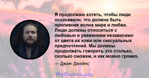 Я продолжаю хотеть, чтобы люди осознавали, что должна быть приливная волна мира и любви. Люди должны относиться с любовью и уважением независимо от цвета их кожи или сексуальных предпочтений. Мы должны продолжать