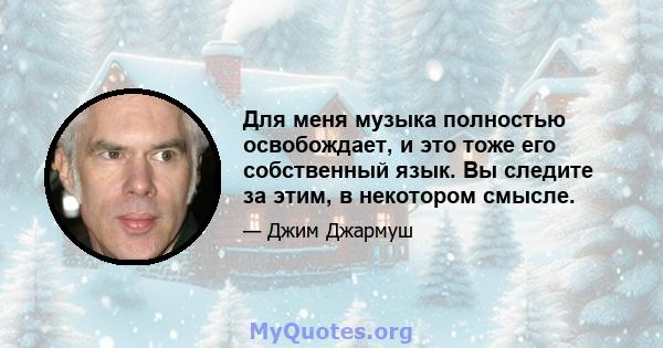 Для меня музыка полностью освобождает, и это тоже его собственный язык. Вы следите за этим, в некотором смысле.