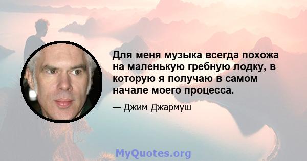 Для меня музыка всегда похожа на маленькую гребную лодку, в которую я получаю в самом начале моего процесса.