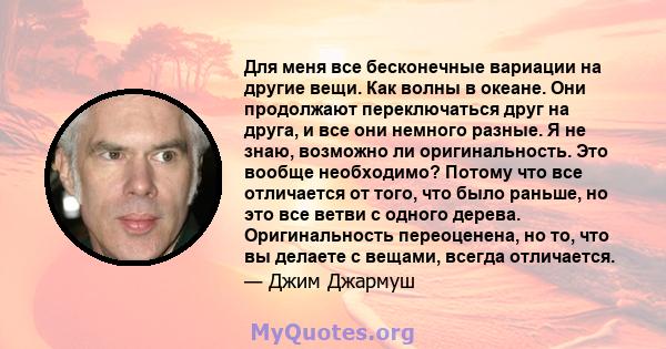 Для меня все бесконечные вариации на другие вещи. Как волны в океане. Они продолжают переключаться друг на друга, и все они немного разные. Я не знаю, возможно ли оригинальность. Это вообще необходимо? Потому что все