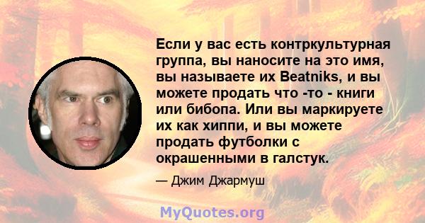 Если у вас есть контркультурная группа, вы наносите на это имя, вы называете их Beatniks, и вы можете продать что -то - книги или бибопа. Или вы маркируете их как хиппи, и вы можете продать футболки с окрашенными в