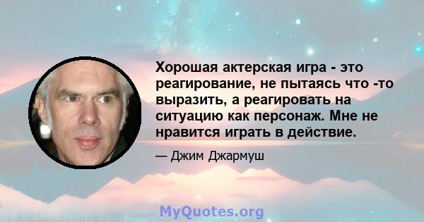 Хорошая актерская игра - это реагирование, не пытаясь что -то выразить, а реагировать на ситуацию как персонаж. Мне не нравится играть в действие.