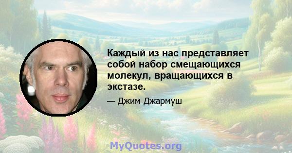 Каждый из нас представляет собой набор смещающихся молекул, вращающихся в экстазе.