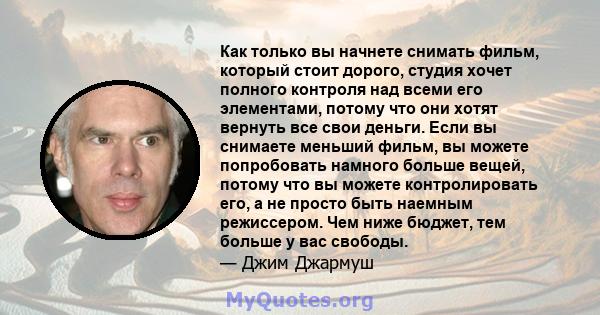 Как только вы начнете снимать фильм, который стоит дорого, студия хочет полного контроля над всеми его элементами, потому что они хотят вернуть все свои деньги. Если вы снимаете меньший фильм, вы можете попробовать