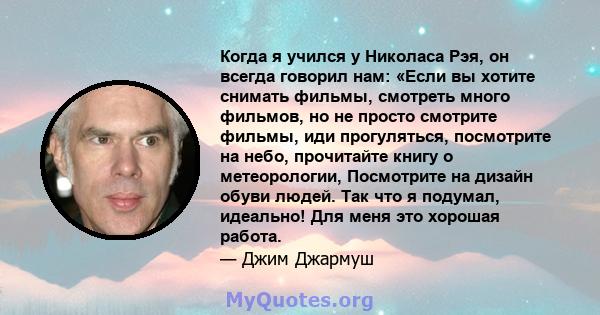 Когда я учился у Николаса Рэя, он всегда говорил нам: «Если вы хотите снимать фильмы, смотреть много фильмов, но не просто смотрите фильмы, иди прогуляться, посмотрите на небо, прочитайте книгу о метеорологии,