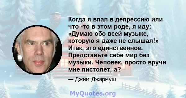 Когда я впал в депрессию или что -то в этом роде, я иду: «Думаю обо всей музыке, которую я даже не слышал!» Итак, это единственное. Представьте себе мир без музыки. Человек, просто вручи мне пистолет, а?