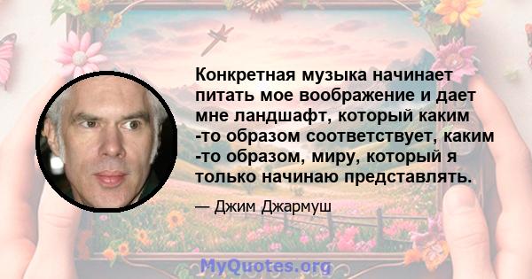 Конкретная музыка начинает питать мое воображение и дает мне ландшафт, который каким -то образом соответствует, каким -то образом, миру, который я только начинаю представлять.