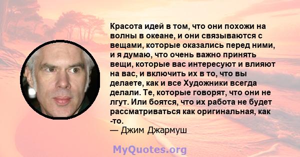 Красота идей в том, что они похожи на волны в океане, и они связываются с вещами, которые оказались перед ними, и я думаю, что очень важно принять вещи, которые вас интересуют и влияют на вас, и включить их в то, что вы 