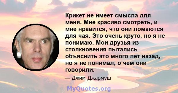 Крикет не имеет смысла для меня. Мне красиво смотреть, и мне нравится, что они ломаются для чая. Это очень круто, но я не понимаю. Мои друзья из столкновения пытались объяснить это много лет назад, но я не понимал, о