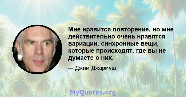 Мне нравится повторение, но мне действительно очень нравятся вариации, синхронные вещи, которые происходят, где вы не думаете о них.