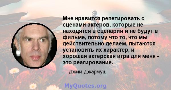 Мне нравится репетировать с сценами актеров, которые не находятся в сценарии и не будут в фильме, потому что то, что мы действительно делаем, пытаются установить их характер, и хорошая актерская игра для меня - это