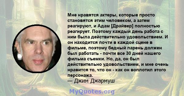 Мне нравятся актеры, которые просто становятся этим человеком, а затем реагируют, и Адам [Драйвер] полностью реагирует. Поэтому каждый день работа с ним была действительно удовольствием. И он находится почти в каждой