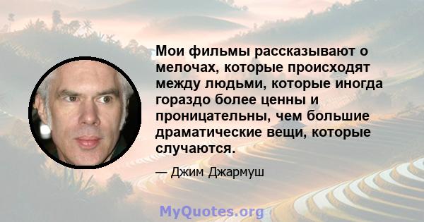 Мои фильмы рассказывают о мелочах, которые происходят между людьми, которые иногда гораздо более ценны и проницательны, чем большие драматические вещи, которые случаются.