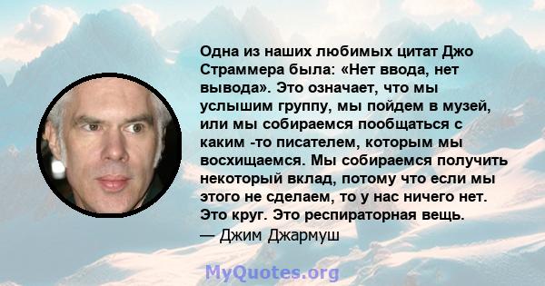 Одна из наших любимых цитат Джо Страммера была: «Нет ввода, нет вывода». Это означает, что мы услышим группу, мы пойдем в музей, или мы собираемся пообщаться с каким -то писателем, которым мы восхищаемся. Мы собираемся