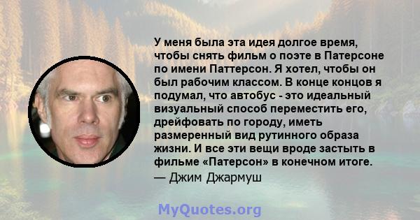 У меня была эта идея долгое время, чтобы снять фильм о поэте в Патерсоне по имени Паттерсон. Я хотел, чтобы он был рабочим классом. В конце концов я подумал, что автобус - это идеальный визуальный способ переместить