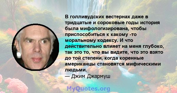 В голливудских вестернах даже в тридцатые и сороковые годы история была мифологизирована, чтобы приспособиться к какому -то моральному кодексу. И что действительно влияет на меня глубоко, так это то, что вы видите, что