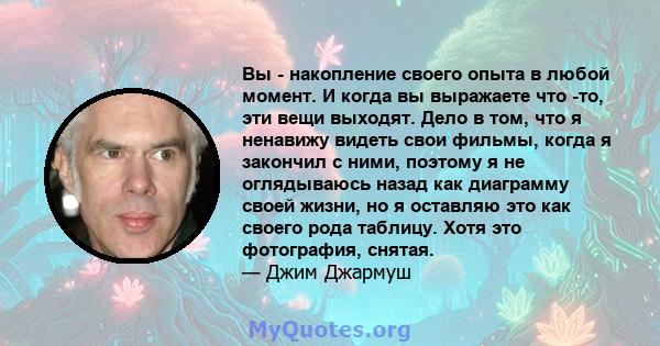 Вы - накопление своего опыта в любой момент. И когда вы выражаете что -то, эти вещи выходят. Дело в том, что я ненавижу видеть свои фильмы, когда я закончил с ними, поэтому я не оглядываюсь назад как диаграмму своей