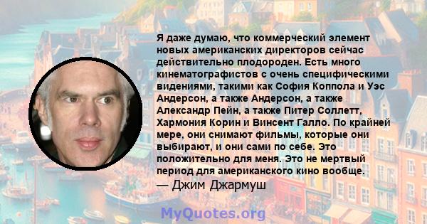 Я даже думаю, что коммерческий элемент новых американских директоров сейчас действительно плодороден. Есть много кинематографистов с очень специфическими видениями, такими как София Коппола и Уэс Андерсон, а также