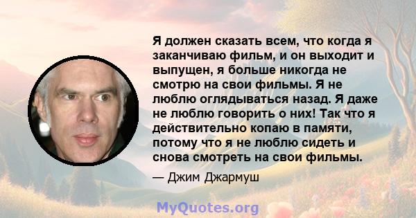 Я должен сказать всем, что когда я заканчиваю фильм, и он выходит и выпущен, я больше никогда не смотрю на свои фильмы. Я не люблю оглядываться назад. Я даже не люблю говорить о них! Так что я действительно копаю в