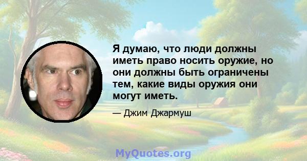 Я думаю, что люди должны иметь право носить оружие, но они должны быть ограничены тем, какие виды оружия они могут иметь.