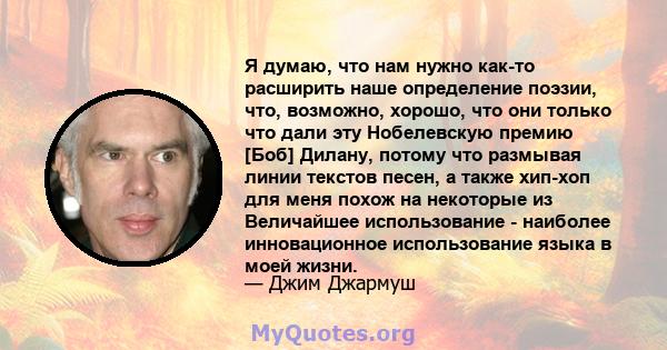 Я думаю, что нам нужно как-то расширить наше определение поэзии, что, возможно, хорошо, что они только что дали эту Нобелевскую премию [Боб] Дилану, потому что размывая линии текстов песен, а также хип-хоп для меня