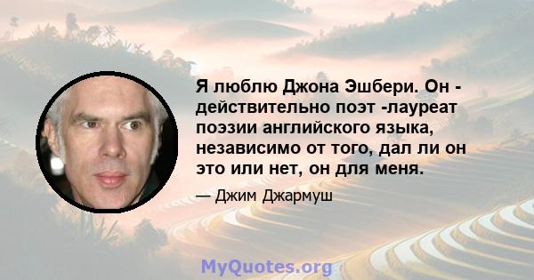 Я люблю Джона Эшбери. Он - действительно поэт -лауреат поэзии английского языка, независимо от того, дал ли он это или нет, он для меня.